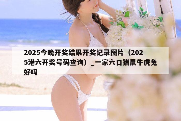 2025今晚开奖结果开奖记录图片（2025港六开奖号码查询）_一家六口猪鼠牛虎兔好吗